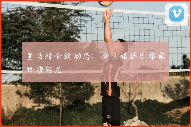 皇马转会新动态:全力追逐巴黎前锋穆阿尼