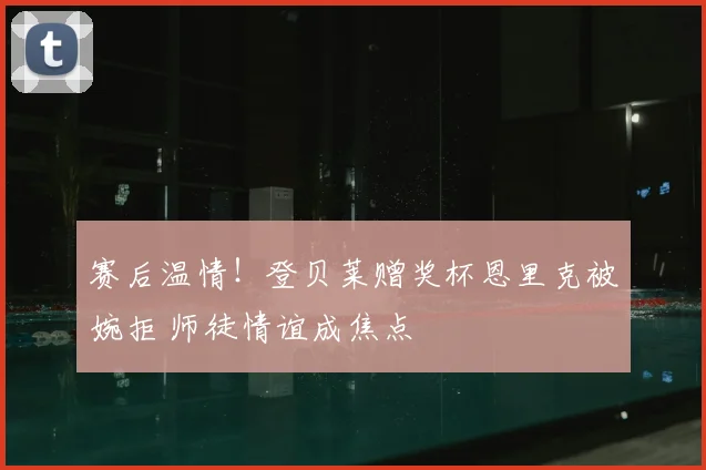 赛后温情!登贝莱赠奖杯恩里克被婉拒 师徒情谊成焦点
