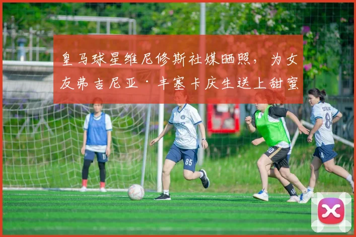 皇马球星维尼修斯社媒晒照,为女友弗吉尼亚·丰塞卡庆生送上甜蜜祝福