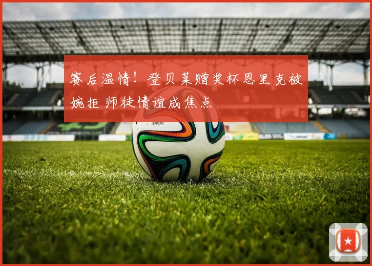 赛后温情！登贝莱赠奖杯恩里克被婉拒 师徒情谊成焦点