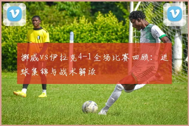 挪威vs伊拉克4-1全场比赛回顾:进球集锦与战术解读
