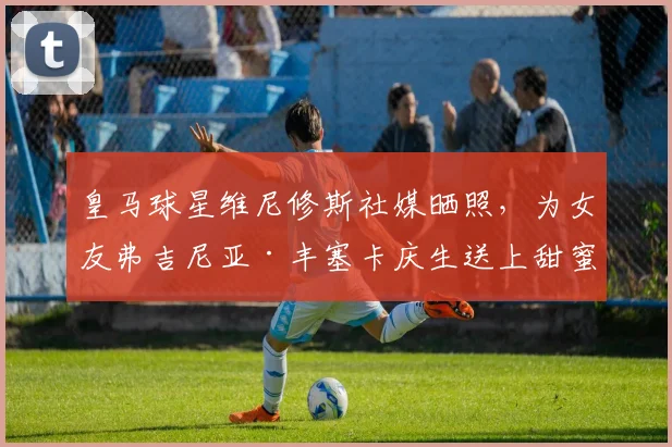 皇马球星维尼修斯社媒晒照，为女友弗吉尼亚·丰塞卡庆生送上甜蜜祝福