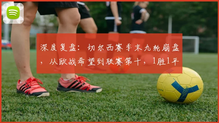 深度复盘:切尔西赛季末九轮崩盘,从欧战希望到联赛第十,1胜1平7负背后原因解析