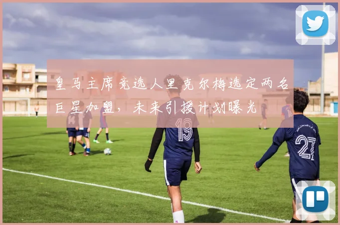 皇马主席竞选人里克尔梅选定两名巨星加盟,未来引援计划曝光